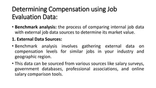 Determining Compensation using Job
Evaluation Data:
• Benchmark analysis: the process of comparing internal job data
with external job data sources to determine its market value.
1. External Data Sources:
• Benchmark analysis involves gathering external data on
compensation levels for similar jobs in your industry and
geographic region.
• This data can be sourced from various sources like salary surveys,
government databases, professional associations, and online
salary comparison tools.
 