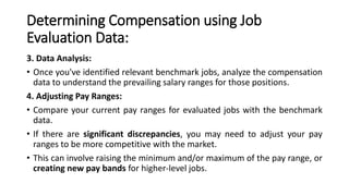 Determining Compensation using Job
Evaluation Data:
3. Data Analysis:
• Once you've identified relevant benchmark jobs, analyze the compensation
data to understand the prevailing salary ranges for those positions.
4. Adjusting Pay Ranges:
• Compare your current pay ranges for evaluated jobs with the benchmark
data.
• If there are significant discrepancies, you may need to adjust your pay
ranges to be more competitive with the market.
• This can involve raising the minimum and/or maximum of the pay range, or
creating new pay bands for higher-level jobs.
 