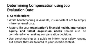 Determining Compensation using Job
Evaluation Data:
5. Considerations:
• While benchmarking is valuable, it's important not to simply
mirror external data.
• Factors like your organization's financial health, internal pay
equity, and talent acquisition needs should also be
considered when making compensation decisions.
• Use benchmarking as a guide to inform your salary ranges,
but ensure they are tailored to your specific context.
 
