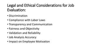 Legal and Ethical Considerations for Job
Evaluation:
• Discrimination
• Compliance with Labor Laws
• Transparency and Communication
• Fairness and Objectivity
• Validation and Reliability
• Job Analysis Accuracy
• Impact on Employee Motivation
 