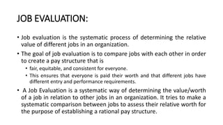 JOB EVALUATION:
• Job evaluation is the systematic process of determining the relative
value of different jobs in an organization.
• The goal of job evaluation is to compare jobs with each other in order
to create a pay structure that is
• fair, equitable, and consistent for everyone.
• This ensures that everyone is paid their worth and that different jobs have
different entry and performance requirements.
• A Job Evaluation is a systematic way of determining the value/worth
of a job in relation to other jobs in an organization. It tries to make a
systematic comparison between jobs to assess their relative worth for
the purpose of establishing a rational pay structure.
 