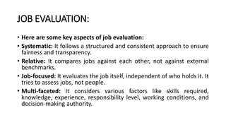 JOB EVALUATION:
• Here are some key aspects of job evaluation:
• Systematic: It follows a structured and consistent approach to ensure
fairness and transparency.
• Relative: It compares jobs against each other, not against external
benchmarks.
• Job-focused: It evaluates the job itself, independent of who holds it. It
tries to assess jobs, not people.
• Multi-faceted: It considers various factors like skills required,
knowledge, experience, responsibility level, working conditions, and
decision-making authority.
 