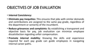 OBJECTIVES OF JOB EVALUATION
• Internal Consistency:
• Eliminate pay inequities: This ensures that jobs with similar demands
and contributions are assigned to the same pay grade, regardless of
the department or seniority of the incumbent.
• Reduce grievances and complaints: By establishing a transparent and
objective basis for pay, job evaluation can minimize employee
dissatisfaction regarding unfair compensation.
• Promote internal mobility: Knowing the skills and experience
required for each pay grade can guide employees in navigating
internal career paths.
 