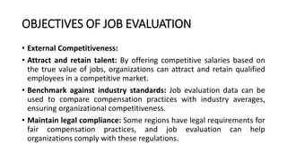 OBJECTIVES OF JOB EVALUATION
• External Competitiveness:
• Attract and retain talent: By offering competitive salaries based on
the true value of jobs, organizations can attract and retain qualified
employees in a competitive market.
• Benchmark against industry standards: Job evaluation data can be
used to compare compensation practices with industry averages,
ensuring organizational competitiveness.
• Maintain legal compliance: Some regions have legal requirements for
fair compensation practices, and job evaluation can help
organizations comply with these regulations.
 