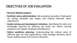 OBJECTIVES OF JOB EVALUATION
• Decision-Making Support:
• Facilitate salary administration: Job evaluation provides a framework
for setting equitable pay ranges and making informed salary
adjustments.
• Guide training and development initiatives: Identifying the skills and
knowledge required for different job levels can inform training
programs and support employee development.
• Inform workforce planning: Understanding the relative value of
different jobs can help organizations make strategic decisions about
future staffing needs and resource allocation.
 