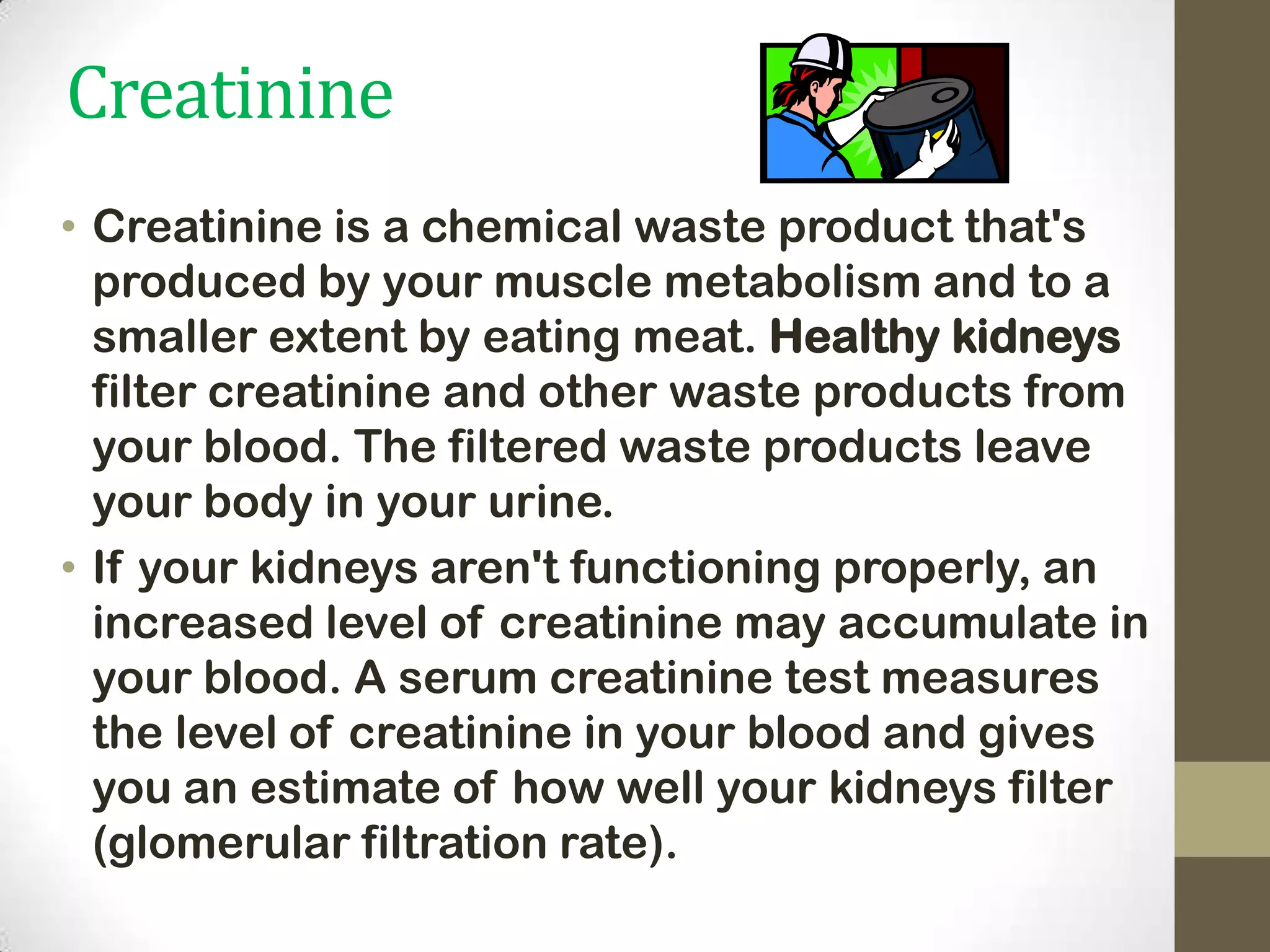 Creatinine
• Creatinine is a chemical waste product that's
produced by your muscle metabolism and to a
smaller extent by eating meat. Healthy kidneys
filter creatinine and other waste products from
your blood. The filtered waste products leave
your body in your urine.
• If your kidneys aren't functioning properly, an
increased level of creatinine may accumulate in
your blood. A serum creatinine test measures
the level of creatinine in your blood and gives
you an estimate of how well your kidneys filter
(glomerular filtration rate).

 