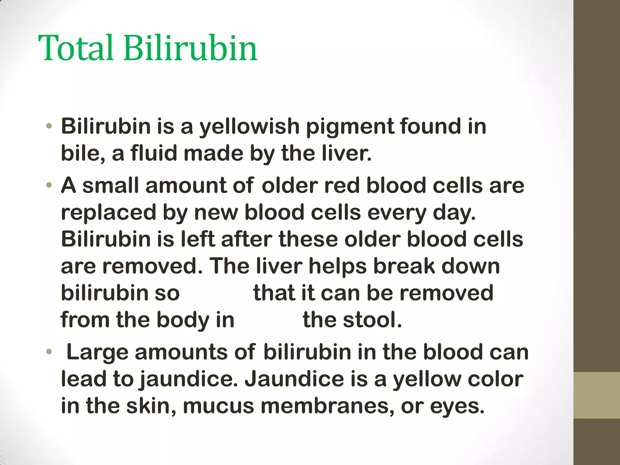 Total Bilirubin
• Bilirubin is a yellowish pigment found in
bile, a fluid made by the liver.
• A small amount of older red blood cells are
replaced by new blood cells every day.
Bilirubin is left after these older blood cells
are removed. The liver helps break down
bilirubin so
that it can be removed
from the body in
the stool.
• Large amounts of bilirubin in the blood can
lead to jaundice. Jaundice is a yellow color
in the skin, mucus membranes, or eyes.

 