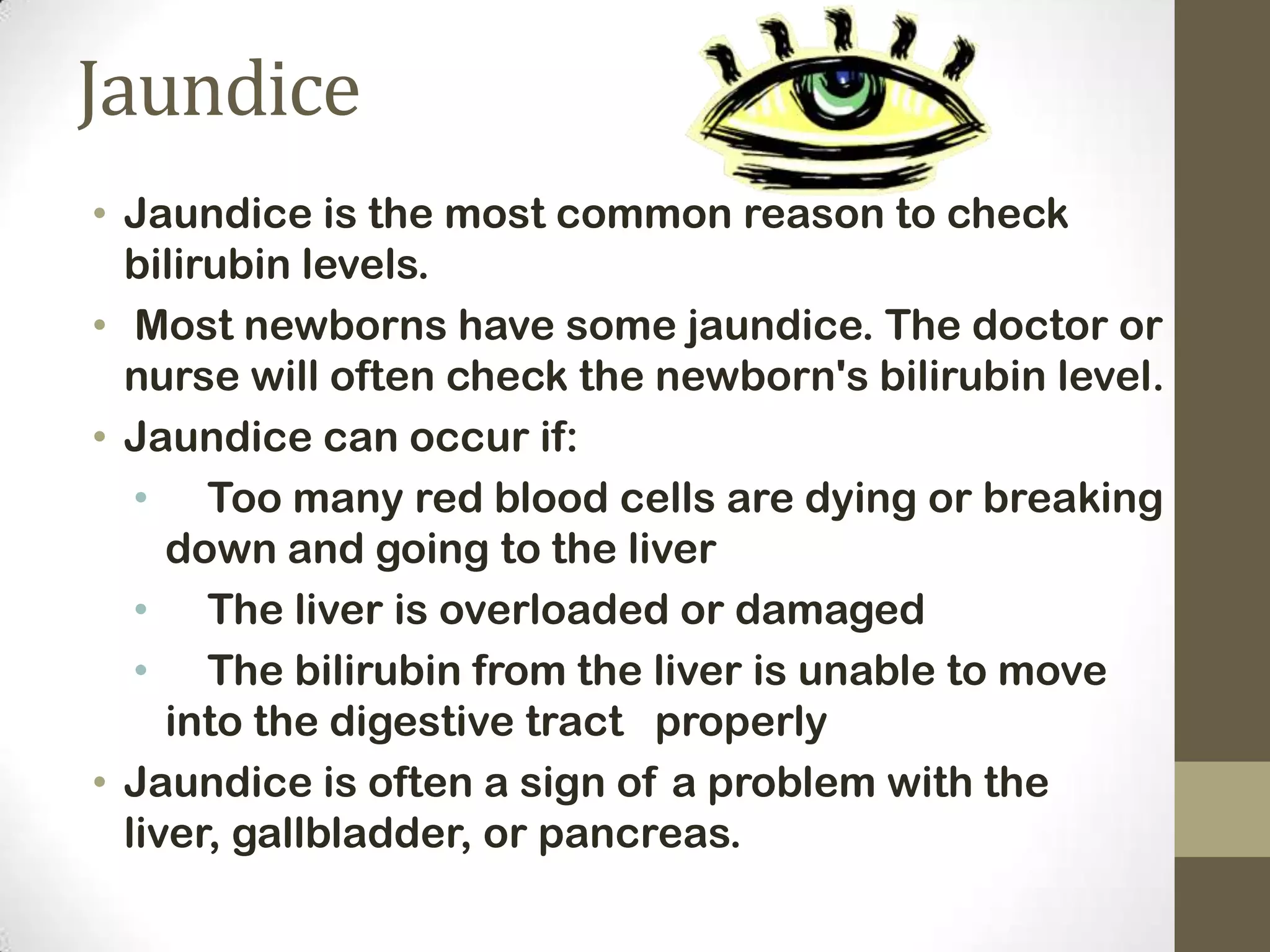 Jaundice
• Jaundice is the most common reason to check
bilirubin levels.
• Most newborns have some jaundice. The doctor or
nurse will often check the newborn's bilirubin level.
• Jaundice can occur if:
• Too many red blood cells are dying or breaking
down and going to the liver
• The liver is overloaded or damaged
• The bilirubin from the liver is unable to move
into the digestive tract properly
• Jaundice is often a sign of a problem with the
liver, gallbladder, or pancreas.

 