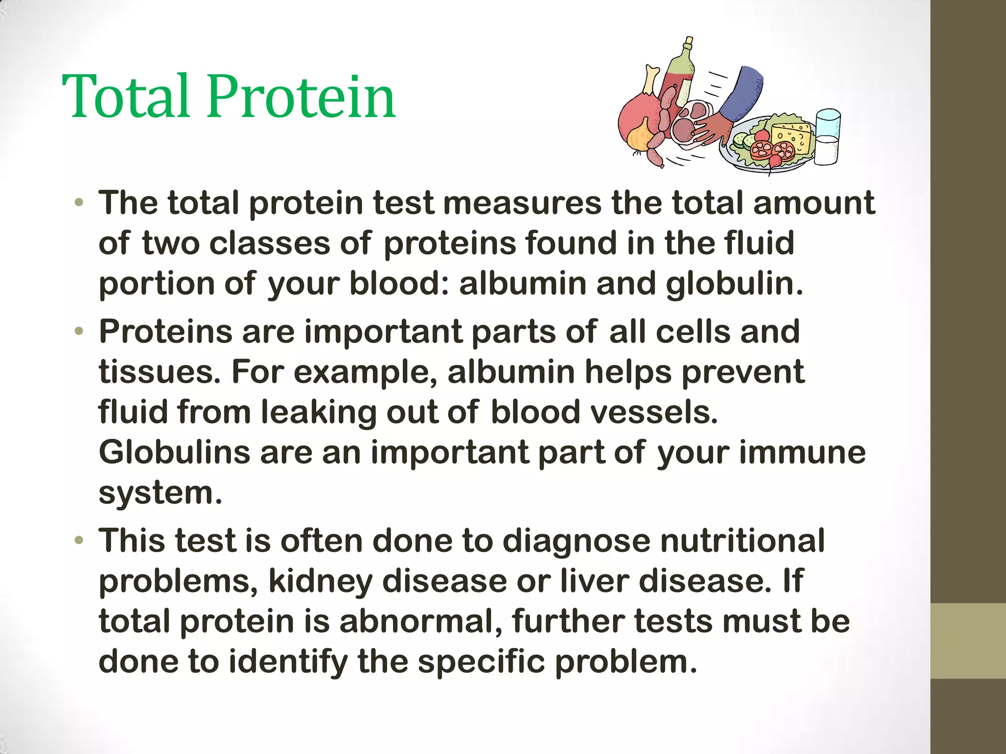 Total Protein
• The total protein test measures the total amount
of two classes of proteins found in the fluid
portion of your blood: albumin and globulin.
• Proteins are important parts of all cells and
tissues. For example, albumin helps prevent
fluid from leaking out of blood vessels.
Globulins are an important part of your immune
system.
• This test is often done to diagnose nutritional
problems, kidney disease or liver disease. If
total protein is abnormal, further tests must be
done to identify the specific problem.

 
