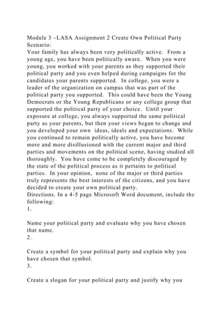 Module 3 –LASA Assignment 2 Create Own Political Party
Scenario:
Your family has always been very politically active. From a
young age, you have been politically aware. When you were
young, you worked with your parents as they supported their
political party and you even helped during campaigns for the
candidates your parents supported. In college, you were a
leader of the organization on campus that was part of the
political party you supported. This could have been the Young
Democrats or the Young Republicans or any college group that
supported the political party of your choice. Until your
exposure at college, you always supported the same political
party as your parents, but then your views began to change and
you developed your own ideas, ideals and expectations. While
you continued to remain politically active, you have become
more and more disillusioned with the current major and third
parties and movements on the political scene, having studied all
thoroughly. You have come to be completely discouraged by
the state of the political process as it pertains to political
parties. In your opinion, none of the major or third parties
truly represents the best interests of the citizens, and you have
decided to create your own political party.
Directions. In a 4-5 page Microsoft Word document, include the
following:
1.
Name your political party and evaluate why you have chosen
that name.
2.
Create a symbol for your political party and explain why you
have chosen that symbol.
3.
Create a slogan for your political party and justify why you
 