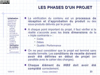 Les phases d’un projet
La vérification du contenu est un processus de
réception et d’approbation du produit ou des
sous-produits délivrés par le projet.
A chaque point important du projet, il faut vérifier si la
réalité s’accorde avec les trois dimensions de la
« triple contrainte » :
 Coûts
 Délais
 Qualité / Performance
On ne peut considérer que le projet est terminé sans
recette formelle. Les conditions de recette doivent
avoir été définies en début de projet (en
parallèle avec le cahier des charges).
Chaque élément du WBS doit avoir été
complété correctement.
InitialisationInitialisation
-Processus de
définition d’un
projet (Scope
Management
- Phase de
cadrage
- Phase de
faisabilité
- Les outils (5)
- Les ressources
- Pilotage du
contenu
- Pourquoi
modifier le
contenu ?
- VérificationVérification
du contenudu contenu
- Importance de
la
communication
InitialisationInitialisation
-Processus de
définition d’un
projet (Scope
Management
- Phase de
cadrage
- Phase de
faisabilité
- Les outils (5)
- Les ressources
- Pilotage du
contenu
- Pourquoi
modifier le
contenu ?
- VérificationVérification
du contenudu contenu
- Importance de
la
communication
Frédéric SIMONNET 2317/09/13
LES PHASES D’UN PROJETLES PHASES D’UN PROJET
 