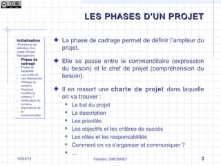 Qu’est-ce que le management de projet ?
Frédéric SIMONNET 317/09/13
LES PHASES D’UN PROJETLES PHASES D’UN PROJET
InitialisationInitialisation
-Processus de
définition d’un
projet (Scope
Management
- Phase dePhase de
cadragecadrage
- Phase de
faisabilité
- Les outils (5)
- Les ressources
- Pilotage du
contenu
- Pourquoi
modifier le
contenu ?
- Vérification du
contenu
- Importance de
la
communication
InitialisationInitialisation
-Processus de
définition d’un
projet (Scope
Management
- Phase dePhase de
cadragecadrage
- Phase de
faisabilité
- Les outils (5)
- Les ressources
- Pilotage du
contenu
- Pourquoi
modifier le
contenu ?
- Vérification du
contenu
- Importance de
la
communication
La phase de cadrage permet de définir l’ampleur du
projet.
Elle se passe entre le commanditaire (expression
du besoin) et le chef de projet (compréhension du
besoin).
Il en ressort une charte de projet dans laquelle
on va trouver :
 Le but du projet
 La description
 Les priorités
 Les objectifs et les critères de succès
 Les rôles et les responsabilités
 Comment on va s’organiser et communiquer ?
 …
 