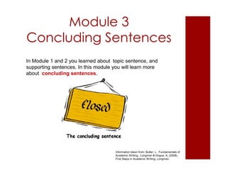 Module 3
Concluding Sentences
Information taken from: Butler, L. Fundamentals of
Academic Writing. Longman & Hogue, A. (2008).
First Steps in Academic Writing. Longman.
In Module 1 and 2 you learned about topic sentence, and
supporting sentences. In this module you will learn more
about concluding sentences.
 