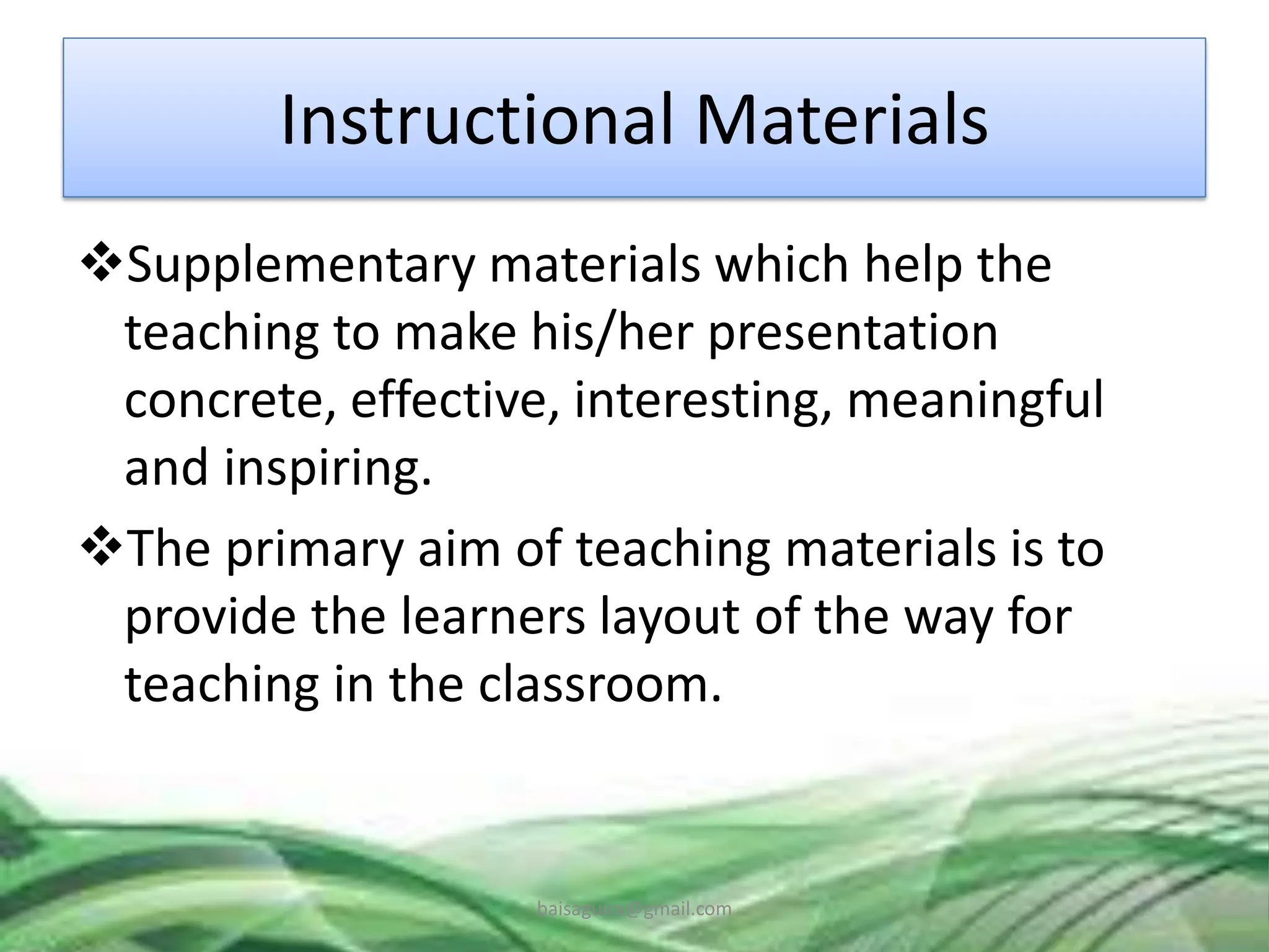 Instructional Materials
Supplementary materials which help the
teaching to make his/her presentation
concrete, effective, interesting, meaningful
and inspiring.
The primary aim of teaching materials is to
provide the learners layout of the way for
teaching in the classroom.
baisaguira@gmail.com
 