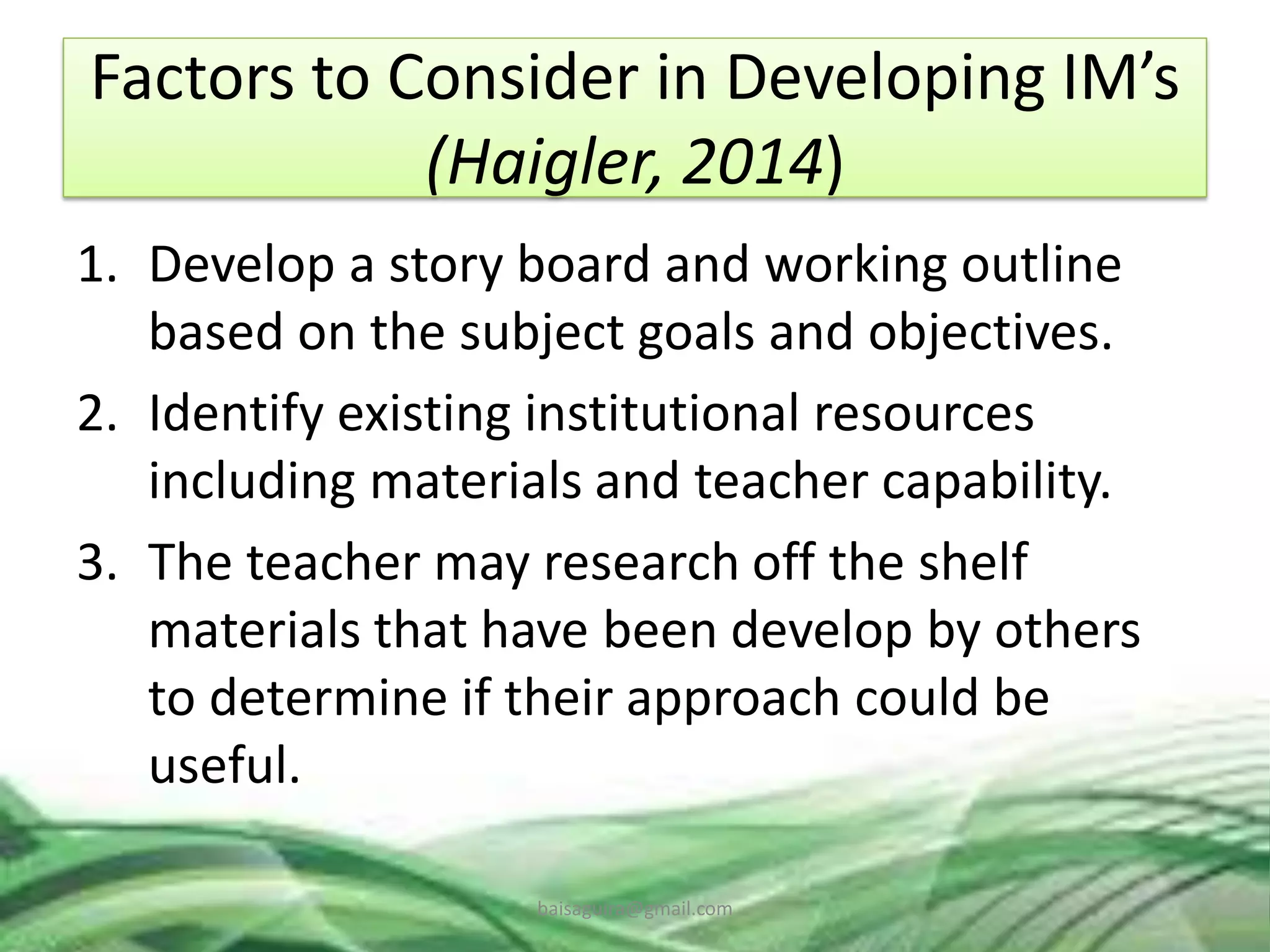 Factors to Consider in Developing IM’s
(Haigler, 2014)
1. Develop a story board and working outline
based on the subject goals and objectives.
2. Identify existing institutional resources
including materials and teacher capability.
3. The teacher may research off the shelf
materials that have been develop by others
to determine if their approach could be
useful.
baisaguira@gmail.com
 