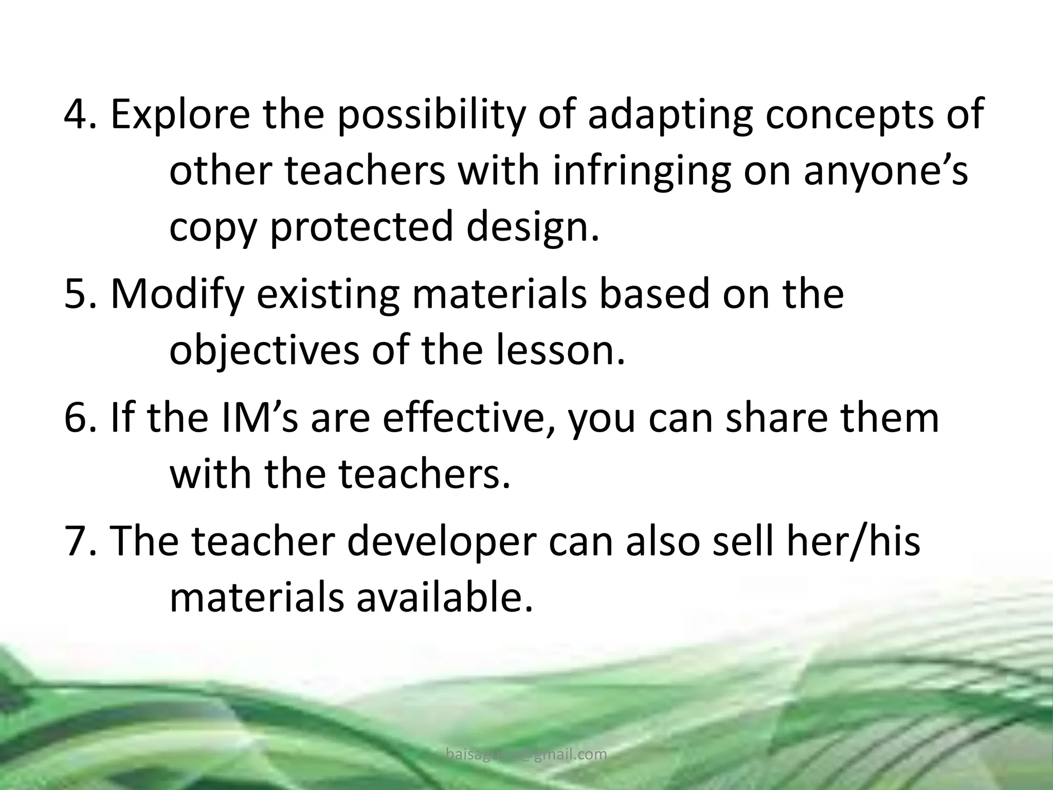4. Explore the possibility of adapting concepts of
other teachers with infringing on anyone’s
copy protected design.
5. Modify existing materials based on the
objectives of the lesson.
6. If the IM’s are effective, you can share them
with the teachers.
7. The teacher developer can also sell her/his
materials available.
baisaguira@gmail.com
 