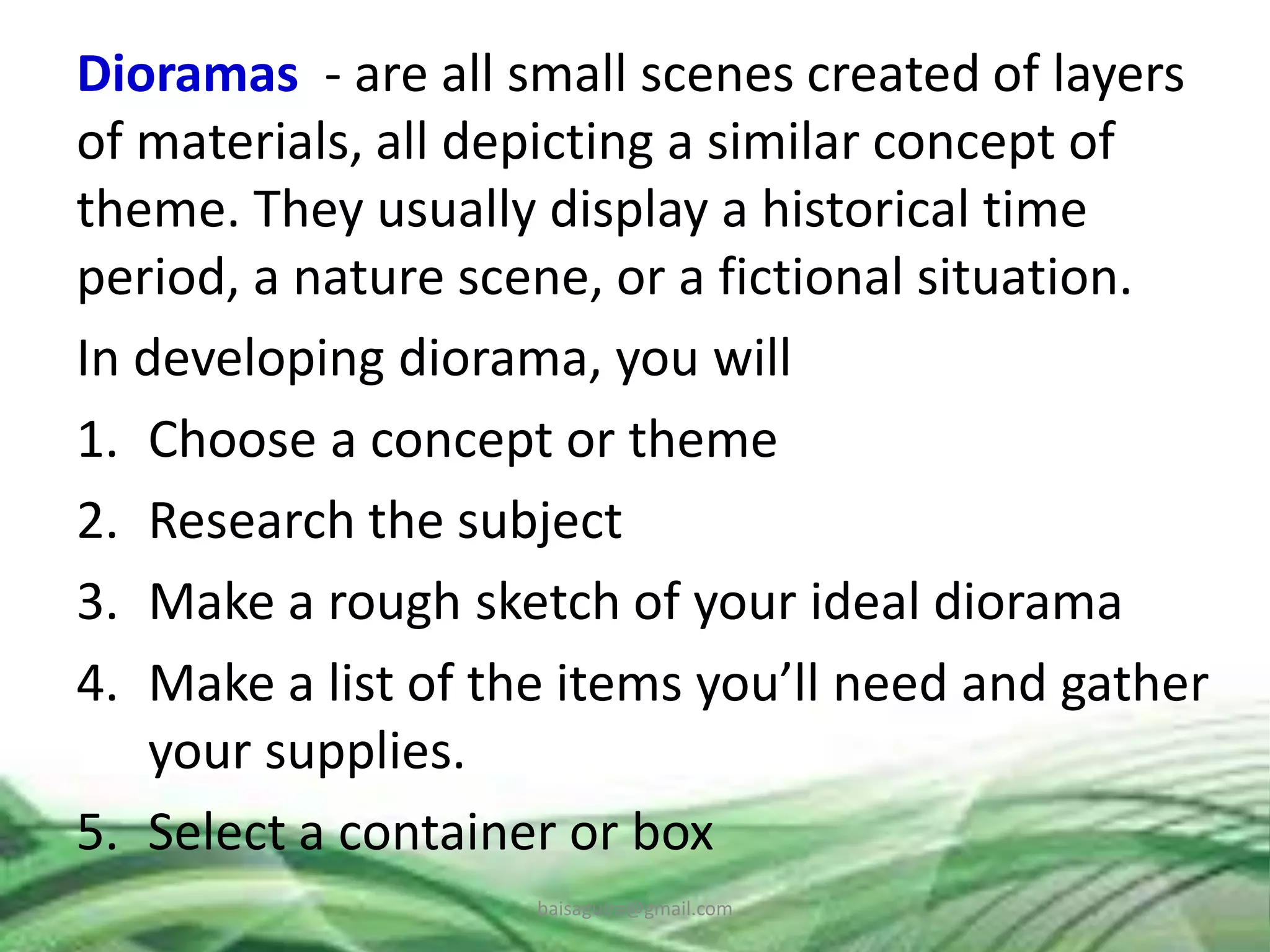 Dioramas - are all small scenes created of layers
of materials, all depicting a similar concept of
theme. They usually display a historical time
period, a nature scene, or a fictional situation.
In developing diorama, you will
1. Choose a concept or theme
2. Research the subject
3. Make a rough sketch of your ideal diorama
4. Make a list of the items you’ll need and gather
your supplies.
5. Select a container or box
baisaguira@gmail.com
 