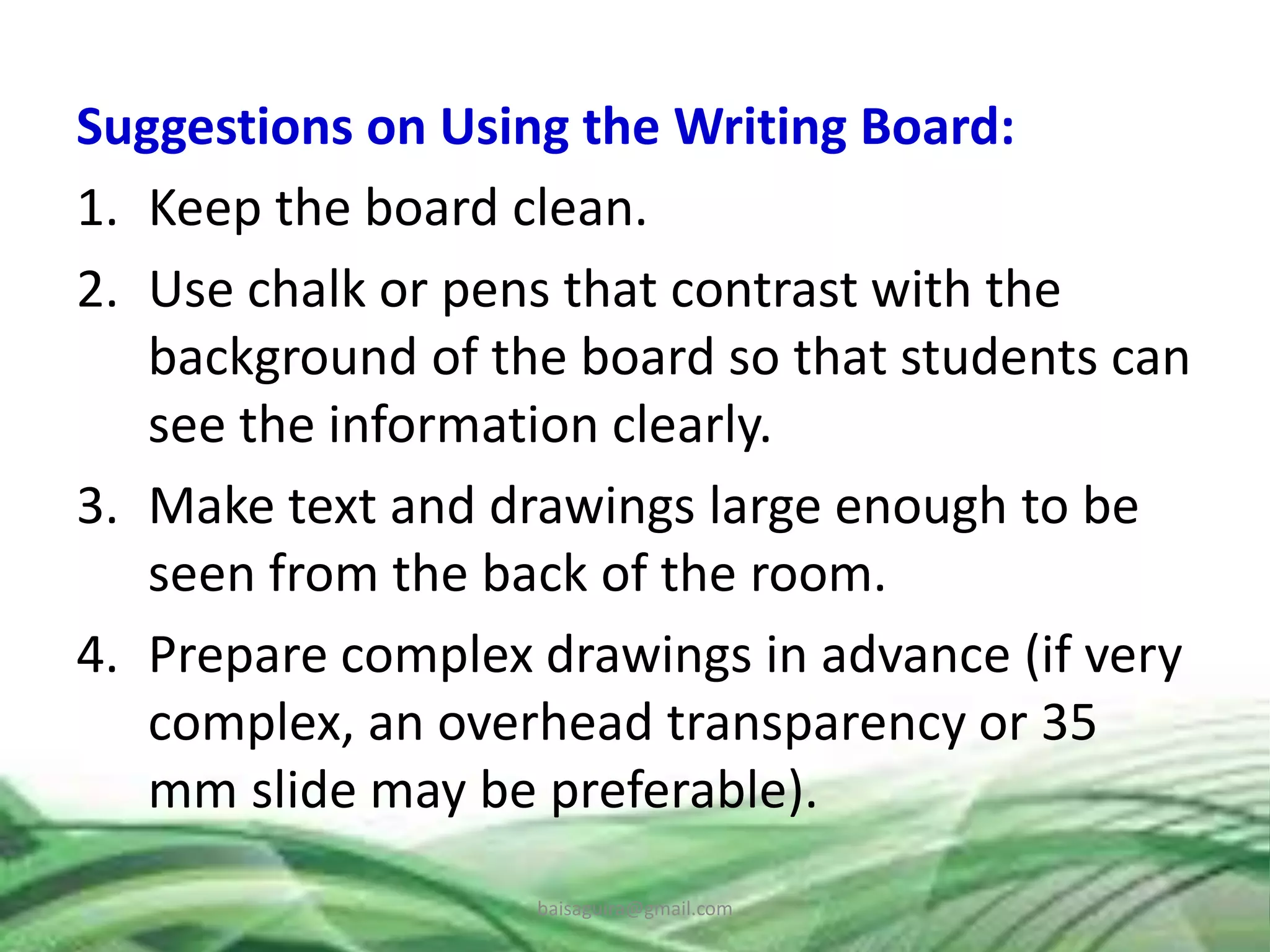 Suggestions on Using the Writing Board:
1. Keep the board clean.
2. Use chalk or pens that contrast with the
background of the board so that students can
see the information clearly.
3. Make text and drawings large enough to be
seen from the back of the room.
4. Prepare complex drawings in advance (if very
complex, an overhead transparency or 35
mm slide may be preferable).
baisaguira@gmail.com
 
