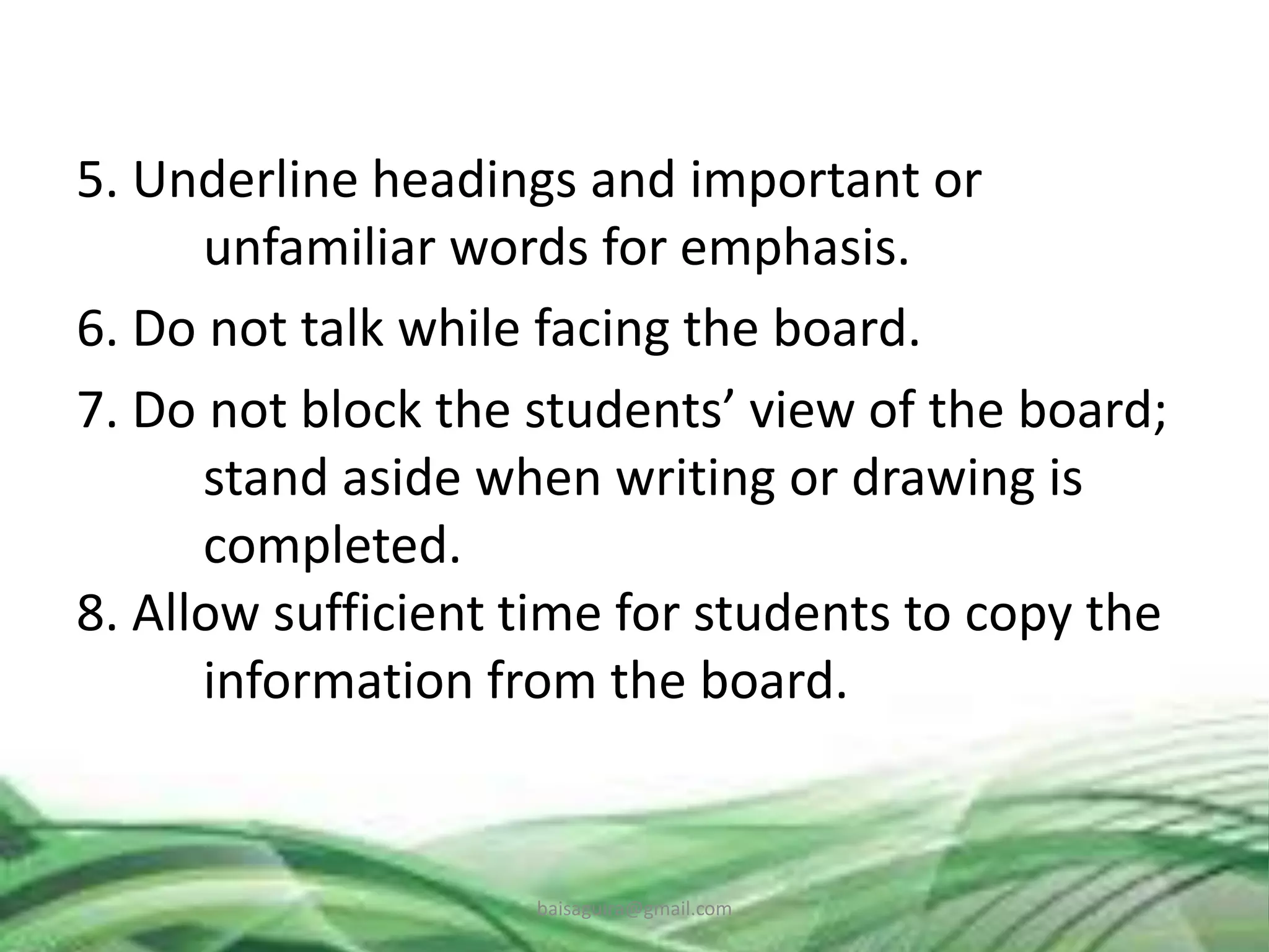 5. Underline headings and important or
unfamiliar words for emphasis.
6. Do not talk while facing the board.
7. Do not block the students’ view of the board;
stand aside when writing or drawing is
completed.
8. Allow sufficient time for students to copy the
information from the board.
baisaguira@gmail.com
 