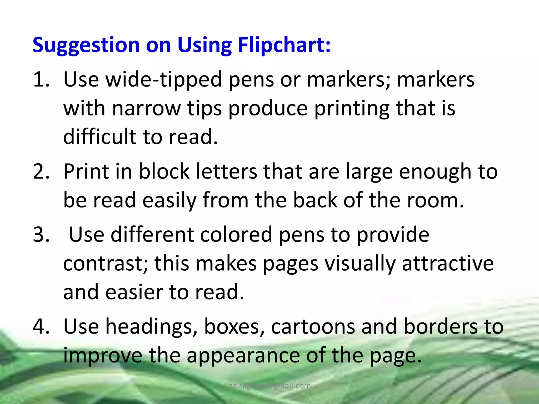 Suggestion on Using Flipchart:
1. Use wide-tipped pens or markers; markers
with narrow tips produce printing that is
difficult to read.
2. Print in block letters that are large enough to
be read easily from the back of the room.
3. Use different colored pens to provide
contrast; this makes pages visually attractive
and easier to read.
4. Use headings, boxes, cartoons and borders to
improve the appearance of the page.
baisaguira@gmail.com
 