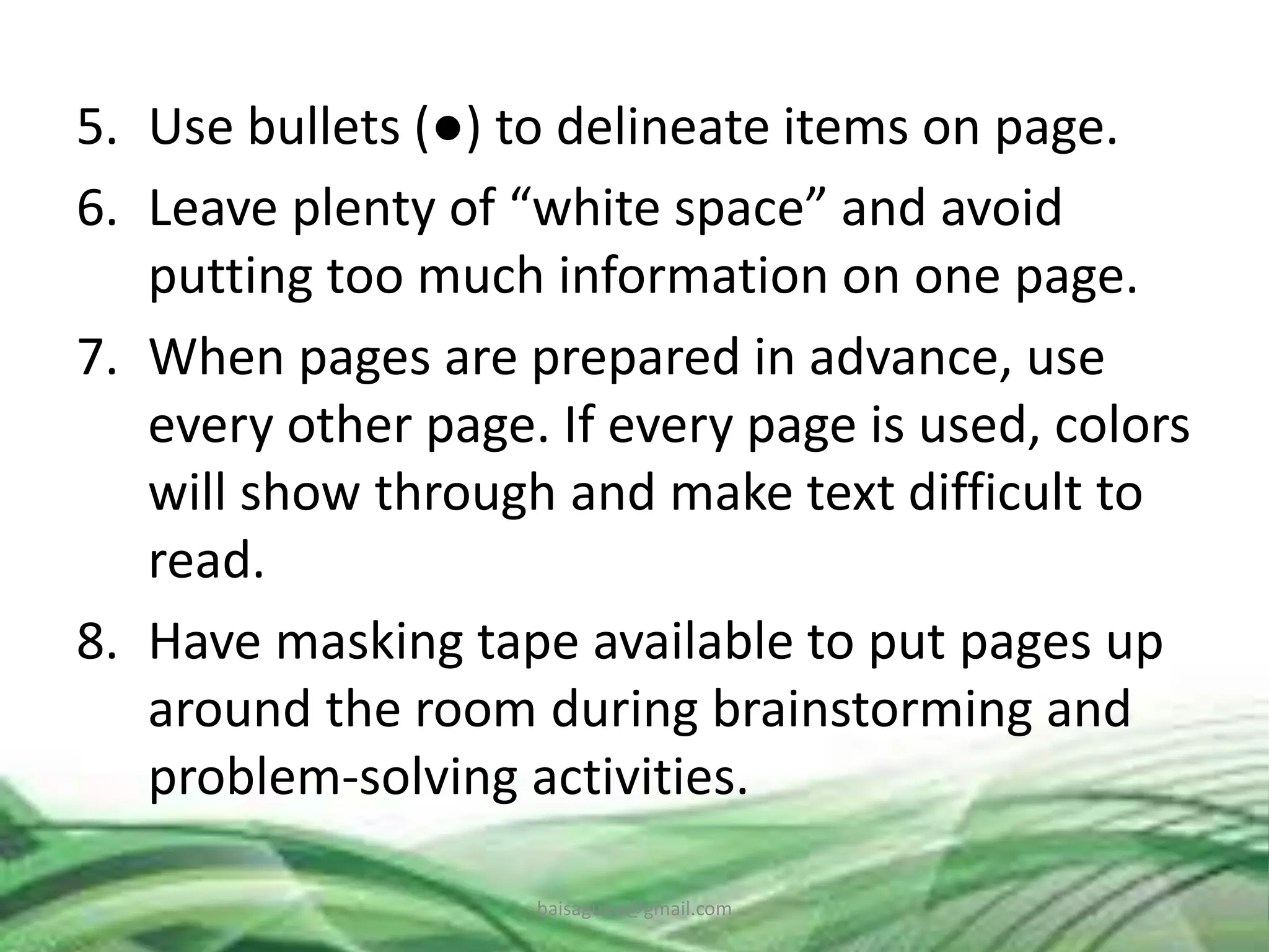 5. Use bullets (●) to delineate items on page.
6. Leave plenty of “white space” and avoid
putting too much information on one page.
7. When pages are prepared in advance, use
every other page. If every page is used, colors
will show through and make text difficult to
read.
8. Have masking tape available to put pages up
around the room during brainstorming and
problem-solving activities.
baisaguira@gmail.com
 