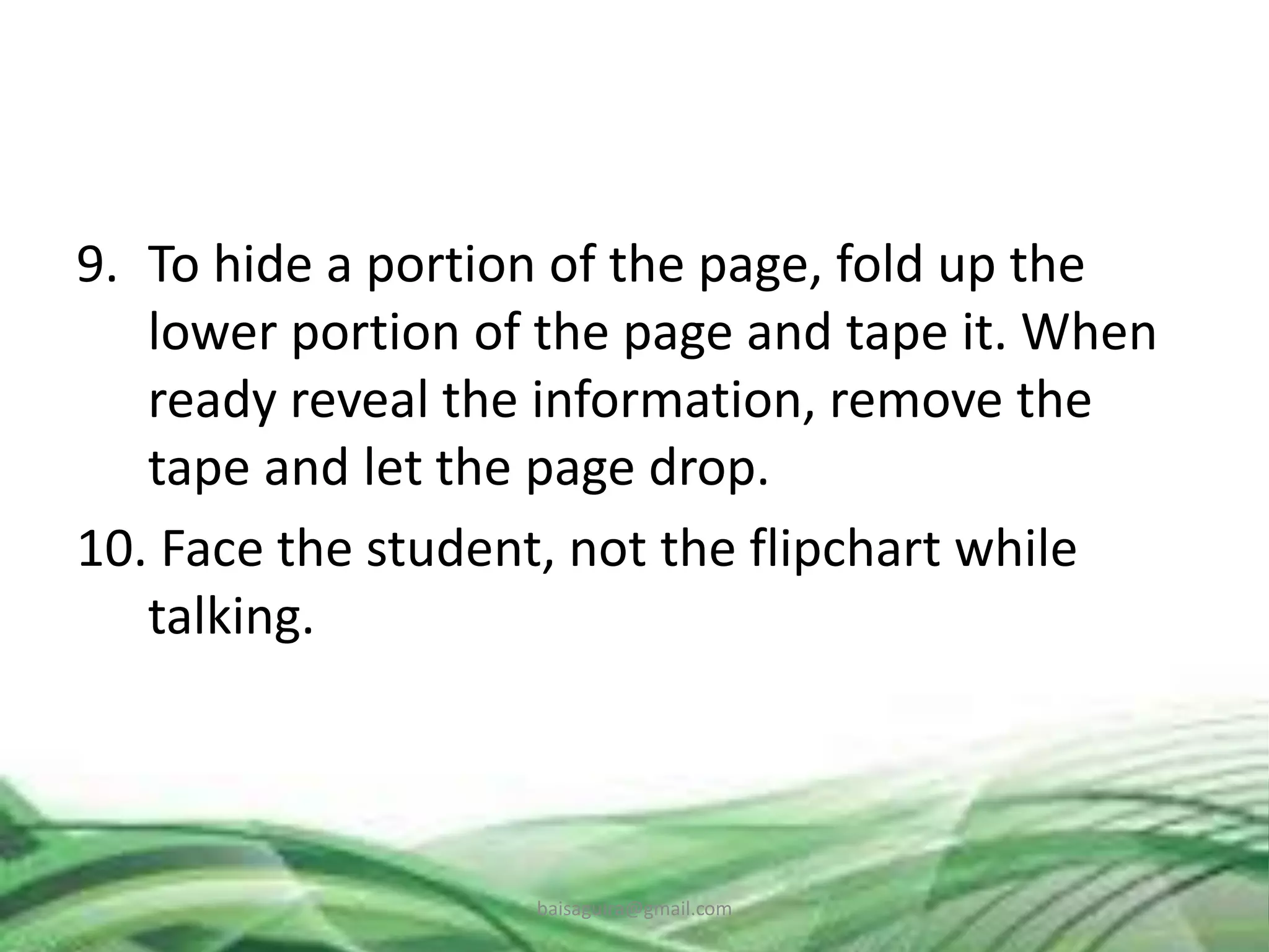 9. To hide a portion of the page, fold up the
lower portion of the page and tape it. When
ready reveal the information, remove the
tape and let the page drop.
10. Face the student, not the flipchart while
talking.
baisaguira@gmail.com
 