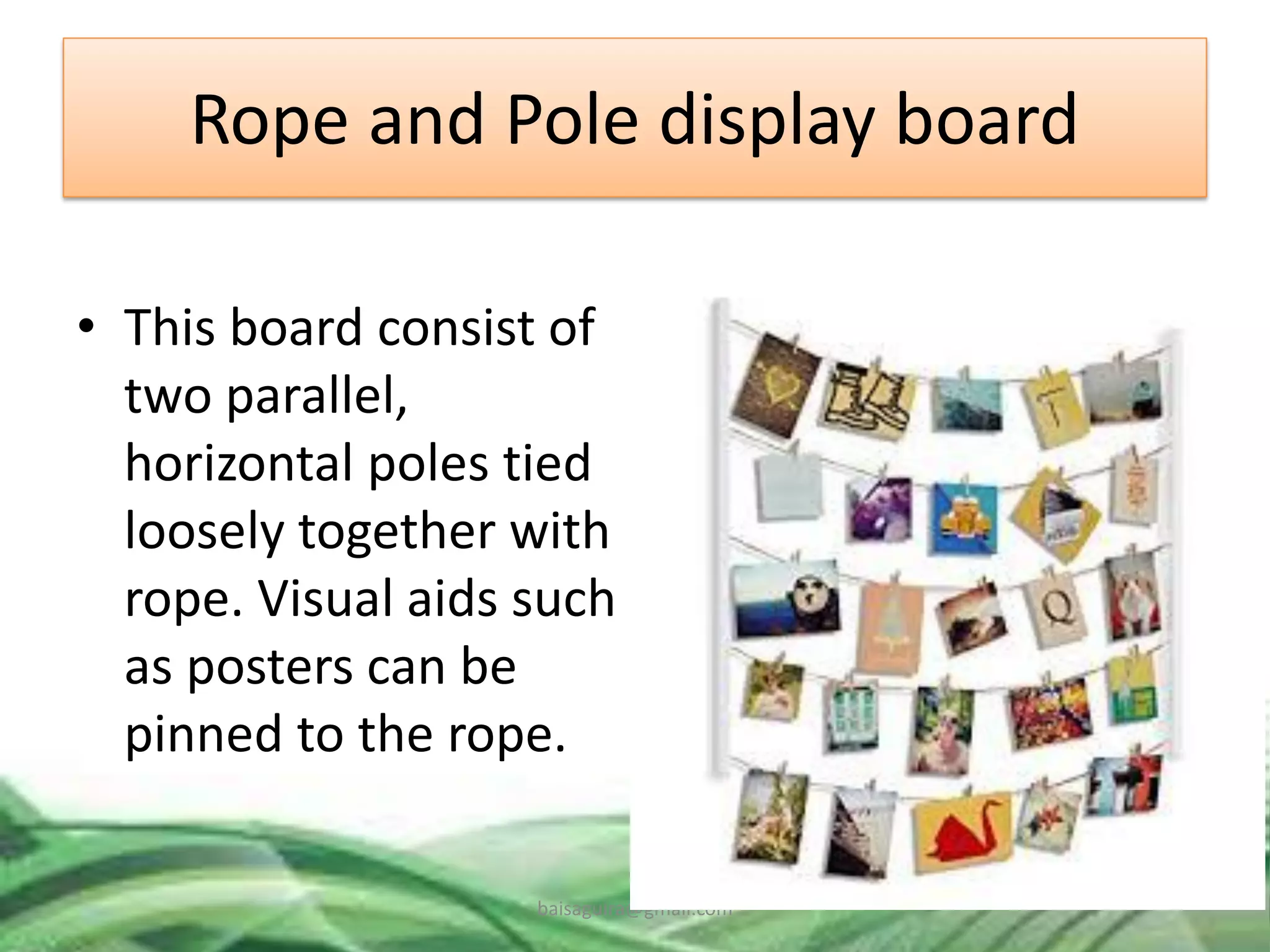 Rope and Pole display board
• This board consist of
two parallel,
horizontal poles tied
loosely together with
rope. Visual aids such
as posters can be
pinned to the rope.
baisaguira@gmail.com
 