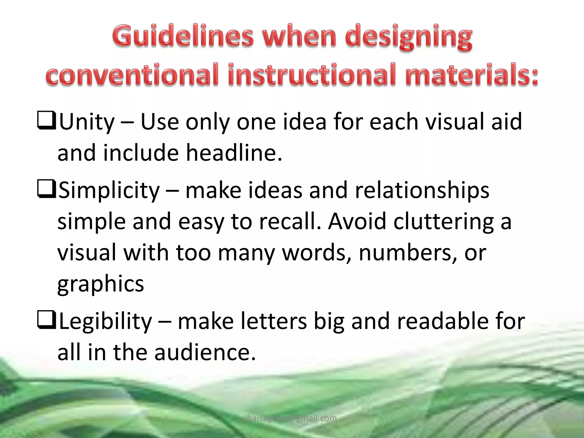 Unity – Use only one idea for each visual aid
and include headline.
Simplicity – make ideas and relationships
simple and easy to recall. Avoid cluttering a
visual with too many words, numbers, or
graphics
Legibility – make letters big and readable for
all in the audience.
baisaguira@gmail.com
 