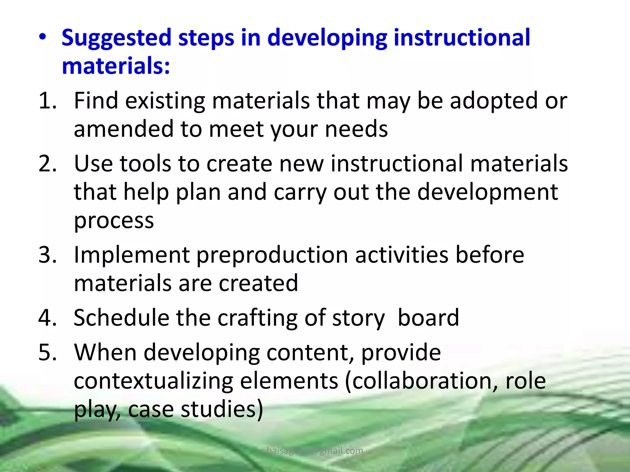 • Suggested steps in developing instructional
materials:
1. Find existing materials that may be adopted or
amended to meet your needs
2. Use tools to create new instructional materials
that help plan and carry out the development
process
3. Implement preproduction activities before
materials are created
4. Schedule the crafting of story board
5. When developing content, provide
contextualizing elements (collaboration, role
play, case studies)
baisaguira@gmail.com
 