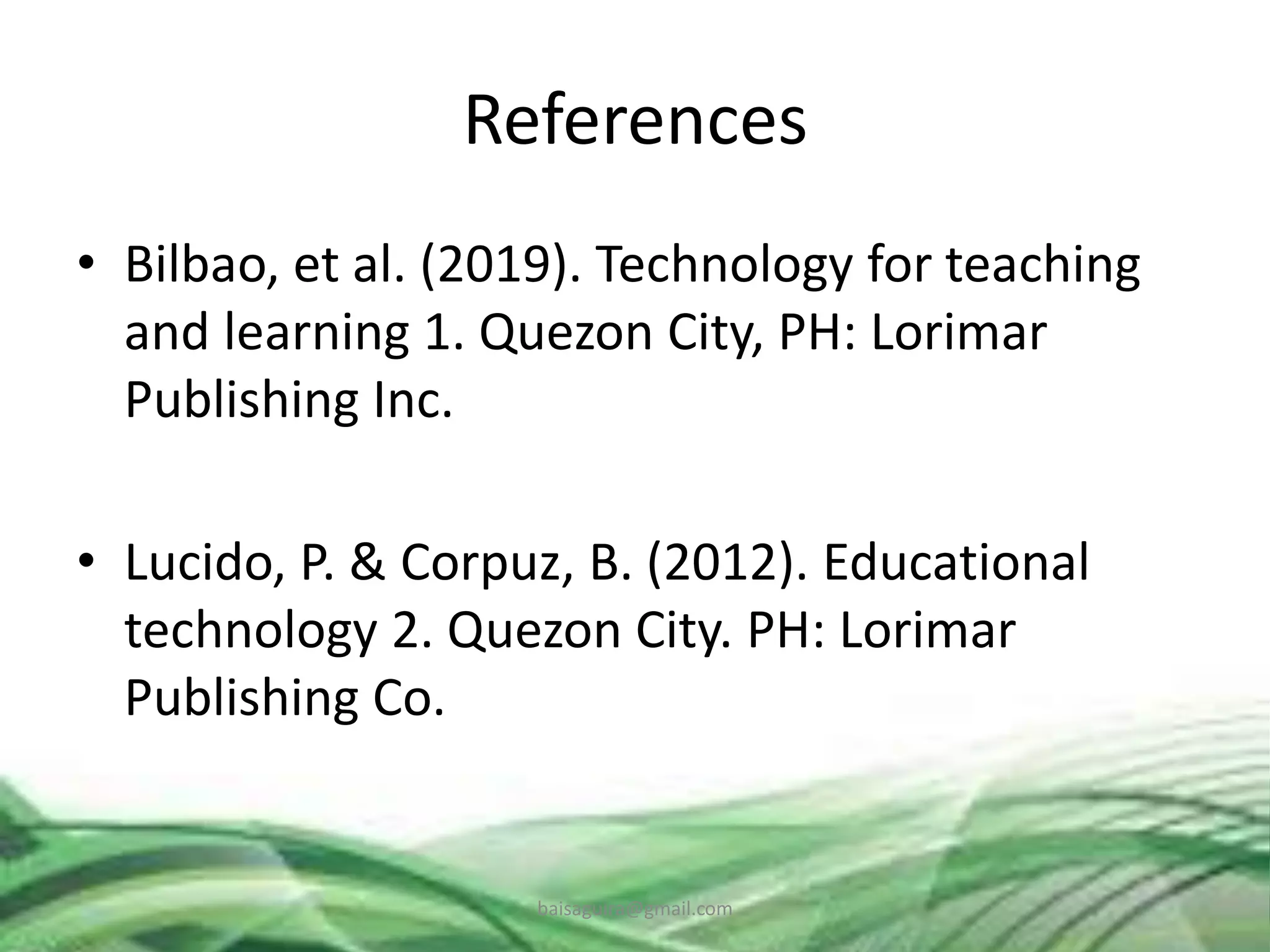 References
• Bilbao, et al. (2019). Technology for teaching
and learning 1. Quezon City, PH: Lorimar
Publishing Inc.
• Lucido, P. & Corpuz, B. (2012). Educational
technology 2. Quezon City. PH: Lorimar
Publishing Co.
baisaguira@gmail.com
 