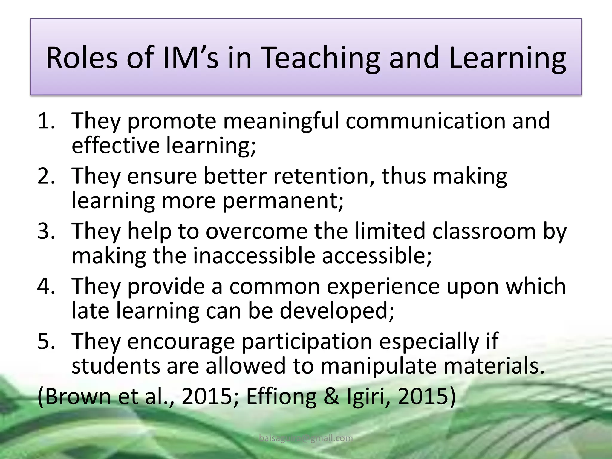 Roles of IM’s in Teaching and Learning
1. They promote meaningful communication and
effective learning;
2. They ensure better retention, thus making
learning more permanent;
3. They help to overcome the limited classroom by
making the inaccessible accessible;
4. They provide a common experience upon which
late learning can be developed;
5. They encourage participation especially if
students are allowed to manipulate materials.
(Brown et al., 2015; Effiong & Igiri, 2015)
baisaguira@gmail.com
 