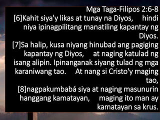 Mga Taga-Filipos 2:6-8
[6]Kahit siya'y likas at tunay na Diyos, hindi
niya ipinagpilitang manatiling kapantay ng
Diyos.
[7]Sa halip, kusa niyang hinubad ang pagiging
kapantay ng Diyos, at naging katulad ng
isang alipin. Ipinanganak siyang tulad ng mga
karaniwang tao. At nang si Cristo'y maging
tao,
[8]nagpakumbabá siya at naging masunurin
hanggang kamatayan, maging ito man ay
kamatayan sa krus.
 