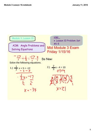 Module 3 Lesson 10.notebook
1
January 11, 2016
Module 3, Lesson 10 HW:
• Lesson 10 Problem Set
#1-5
Do Now:
AIM: Angle Problems and
Solving Equations Mid Module 3 Exam 
Friday 1/15/16
Solve the following equations.
1.)
1
2
x + 5 = -12 2.) x - 4 = 10
2
3
 