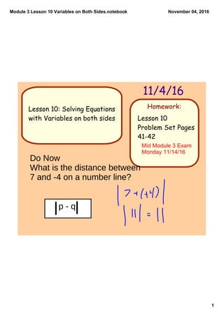 Module 3 Lesson 10 Variables on Both Sides.notebook
1
November 04, 2016
Homework:
11/4/16
Lesson 10
Problem Set Pages
41-42
Lesson 10: Solving Equations
with Variables on both sides
Mid Module 3 Exam 
Monday 11/14/16
Do Now
What is the distance between
7 and -4 on a number line?
p - q
 