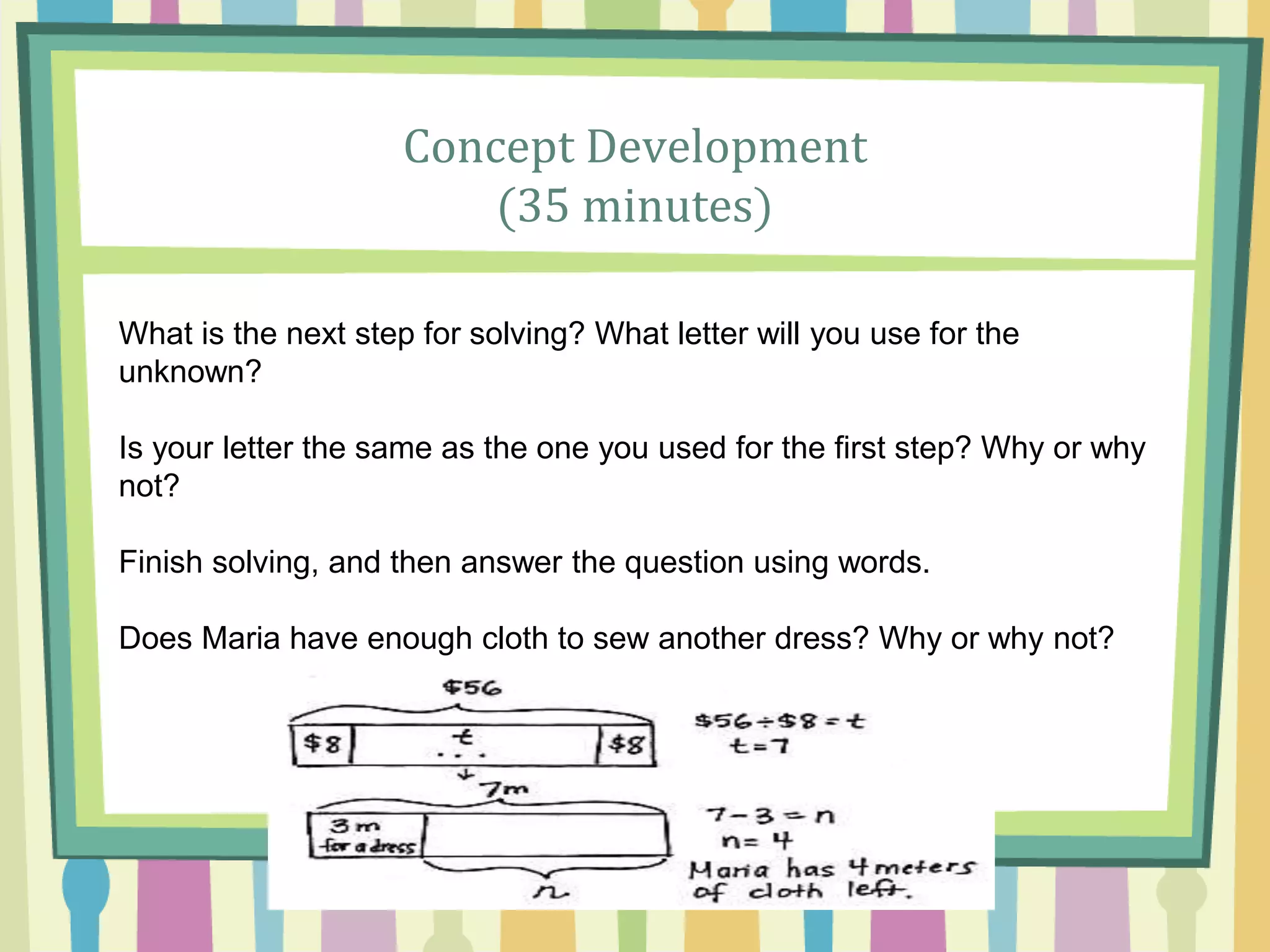 Concept Development
(35 minutes)
What is the next step for solving? What letter will you use for the
unknown?
Is your letter the same as the one you used for the first step? Why or why
not?
Finish solving, and then answer the question using words.
Does Maria have enough cloth to sew another dress? Why or why not?
 