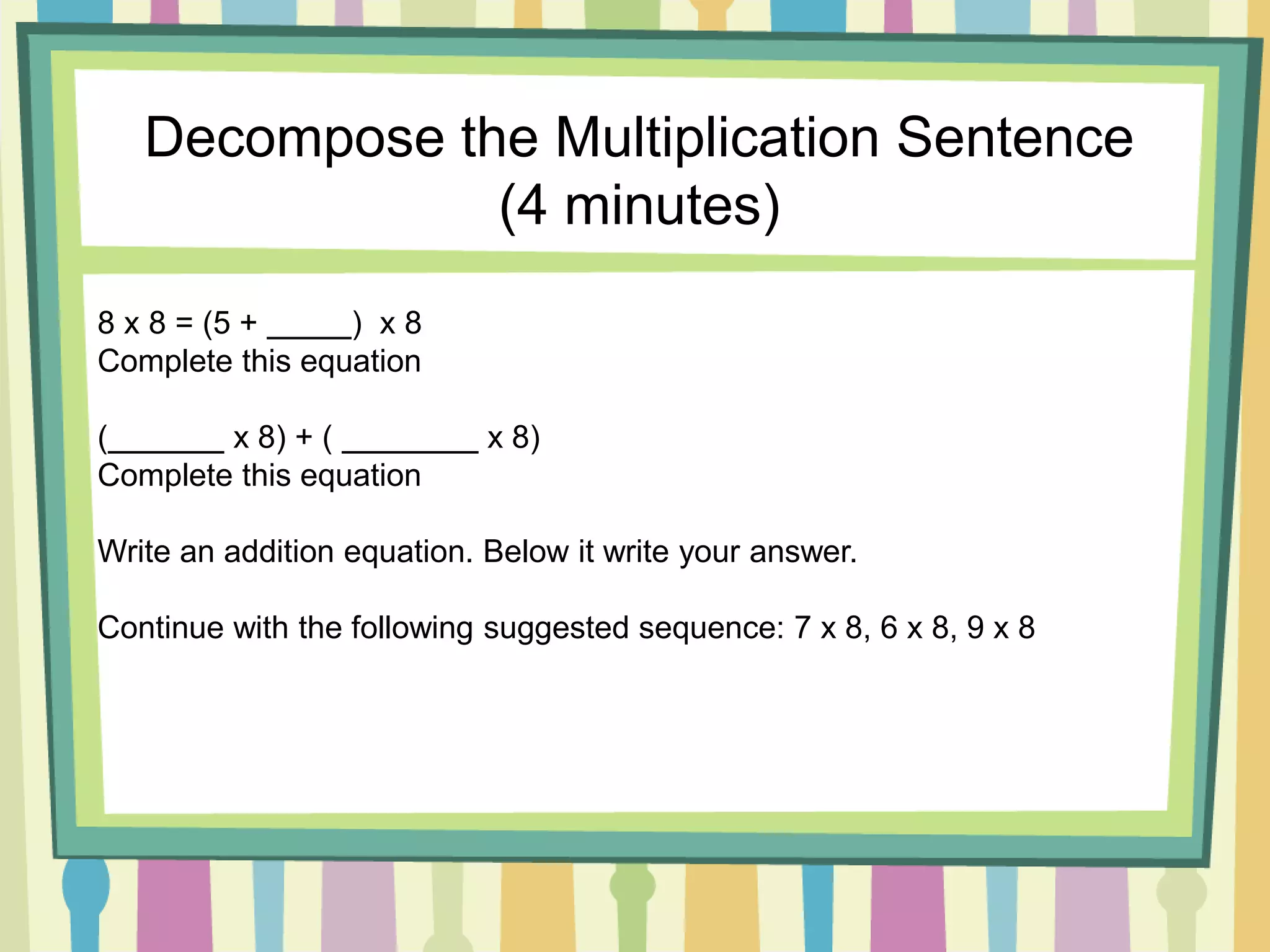 Decompose the Multiplication Sentence
(4 minutes)
8 x 8 = (5 + ) x 8
Complete this equation
( x 8) + ( x 8)
Complete this equation
Write an addition equation. Below it write your answer.
Continue with the following suggested sequence: 7 x 8, 6 x 8, 9 x 8
 