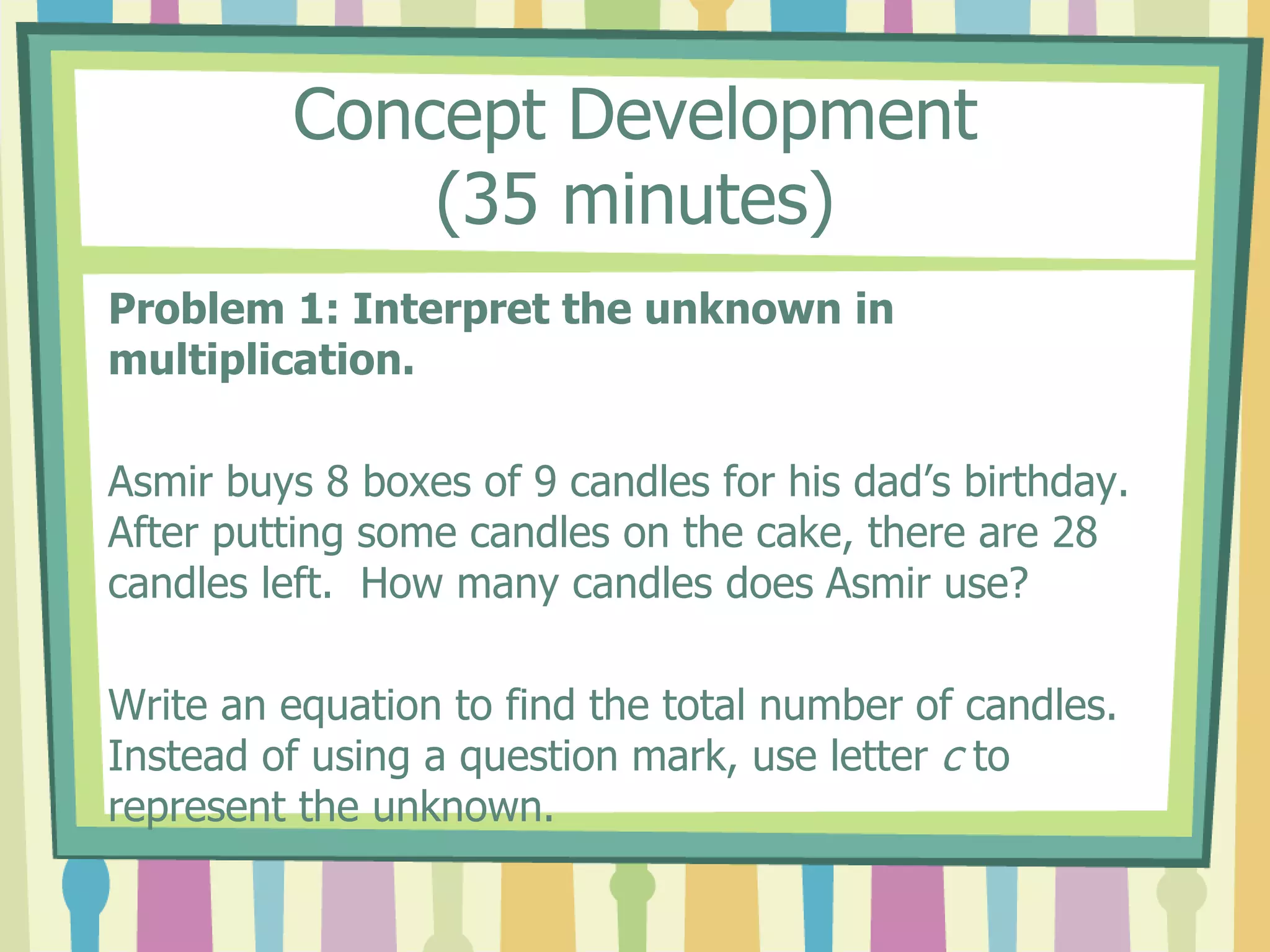 Concept Development
(35 minutes)
Problem 1: Interpret the unknown in
multiplication.
Asmir buys 8 boxes of 9 candles for his dad’s birthday.
After putting some candles on the cake, there are 28
candles left. How many candles does Asmir use?
Write an equation to find the total number of candles.
Instead of using a question mark, use letter c to
represent the unknown.
 