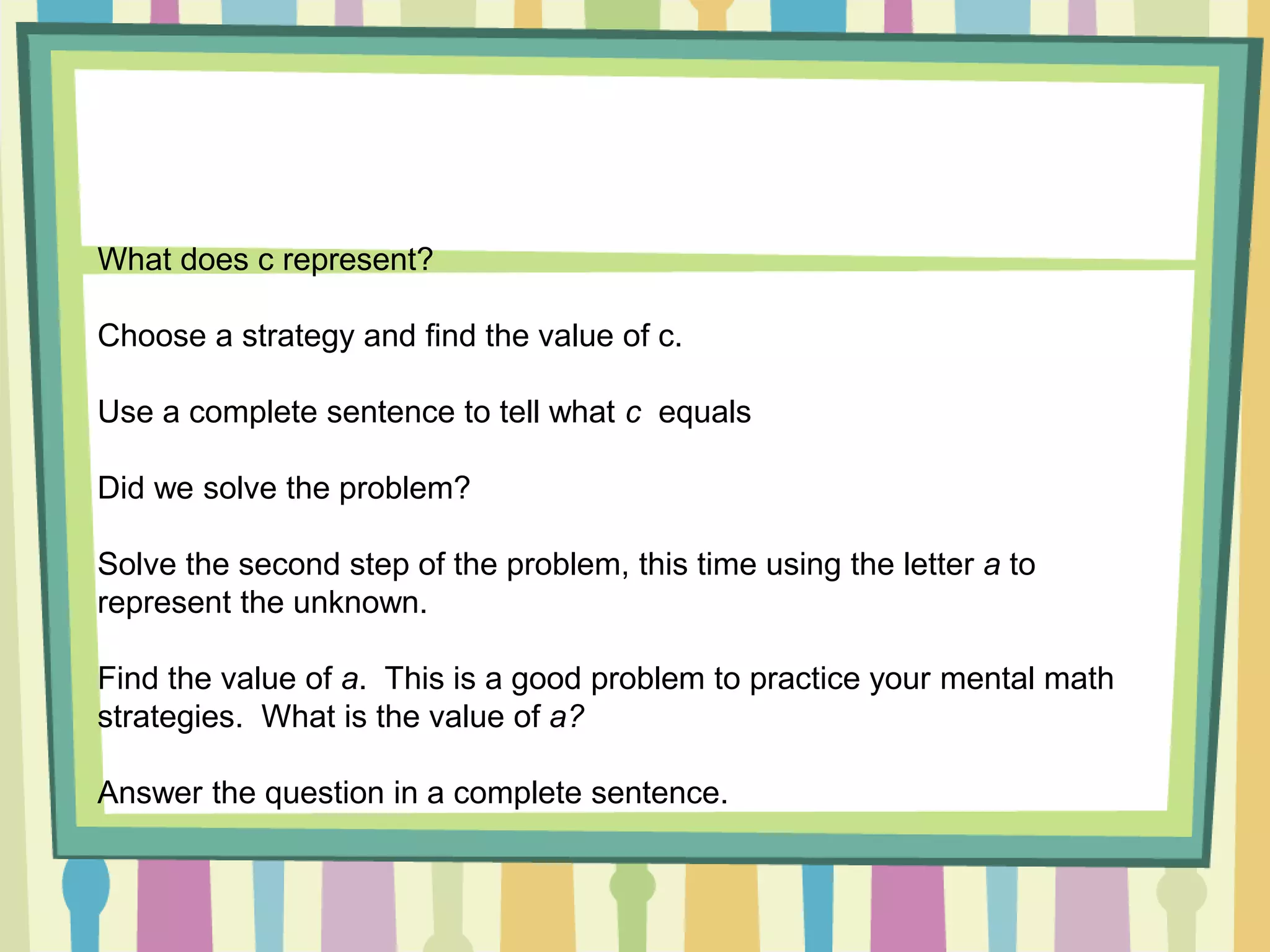 What does c represent?
Choose a strategy and find the value of c.
Use a complete sentence to tell what c equals
Did we solve the problem?
Solve the second step of the problem, this time using the letter a to
represent the unknown.
Find the value of a. This is a good problem to practice your mental math
strategies. What is the value of a?
Answer the question in a complete sentence.
 