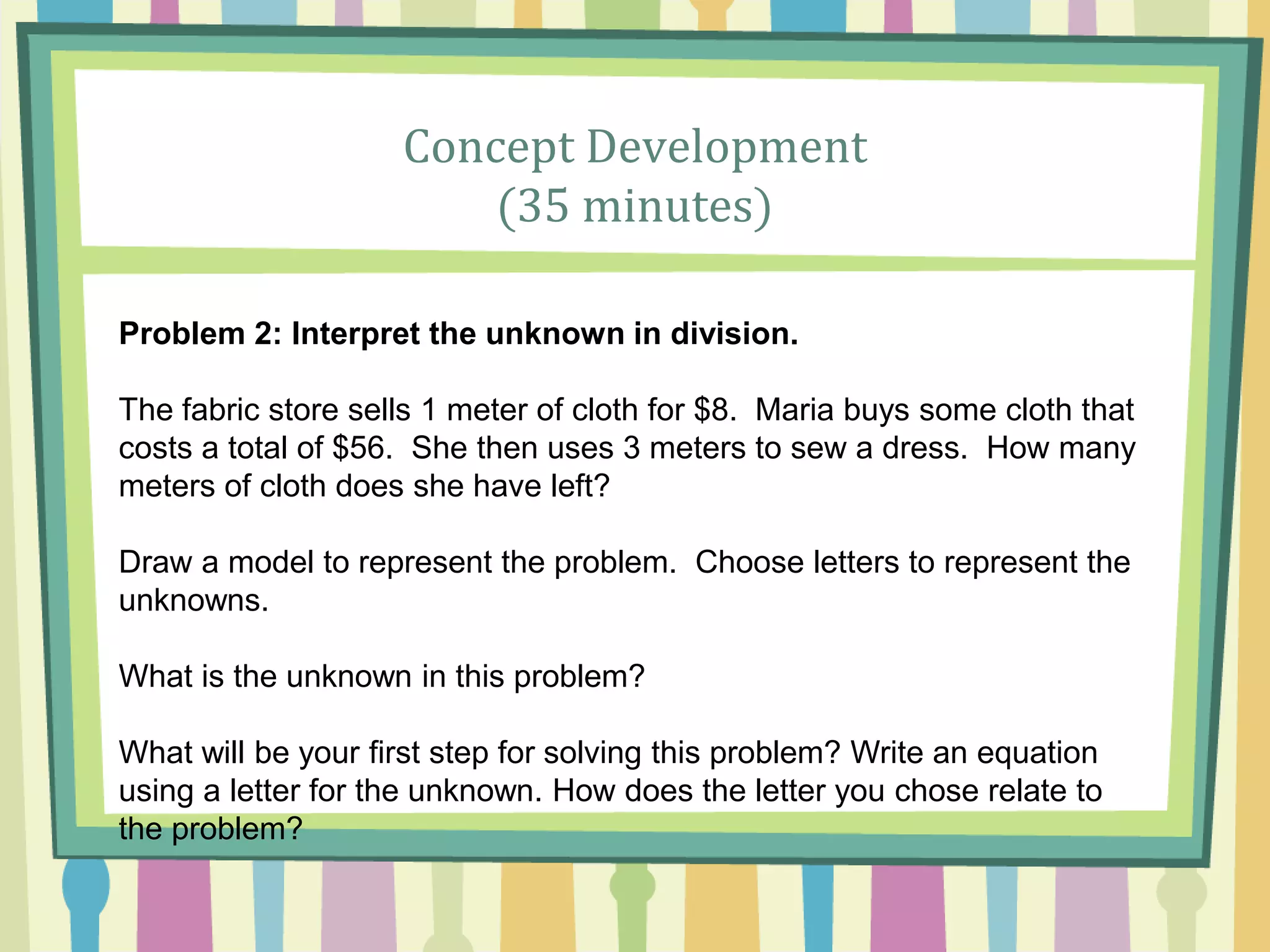 Concept Development
(35 minutes)
Problem 2: Interpret the unknown in division.
The fabric store sells 1 meter of cloth for $8. Maria buys some cloth that
costs a total of $56. She then uses 3 meters to sew a dress. How many
meters of cloth does she have left?
Draw a model to represent the problem. Choose letters to represent the
unknowns.
What is the unknown in this problem?
What will be your first step for solving this problem? Write an equation
using a letter for the unknown. How does the letter you chose relate to
the problem?
 