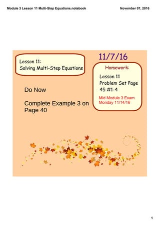 Module 3 Lesson 11 Multi­Step Equations.notebook
1
November 07, 2016
Homework:
11/7/16
Lesson 11
Problem Set Page
45 #1-4
Lesson 11:
Solving Multi-Step Equations
Do Now
Complete Example 3 on
Page 40
Mid Module 3 Exam 
Monday 11/14/16
 