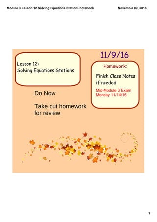 Module 3 Lesson 12 Solving Equations Stations.notebook
1
November 09, 2016
Homework:
11/9/16
Lesson 12:
Solving Equations Stations
Finish Class Notes
if needed
Mid­Module 3 Exam 
Monday 11/14/16Do Now
Take out homework
for review
 