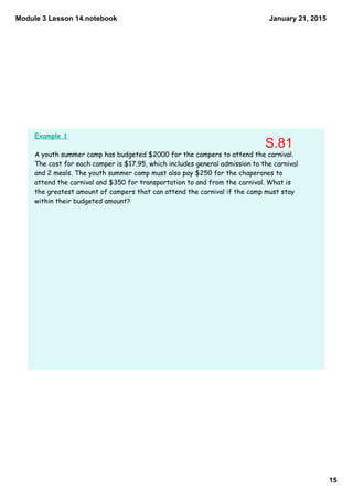 Module 3 Lesson 14.notebook
15
January 21, 2015
Example 1
A youth summer camp has budgeted $2000 for the campers to attend the carnival.
The cost for each camper is $17.95, which includes general admission to the carnival
and 2 meals. The youth summer camp must also pay $250 for the chaperones to
attend the carnival and $350 for transportation to and from the carnival. What is
the greatest amount of campers that can attend the carnival if the camp must stay
within their budgeted amount?
S.81
 