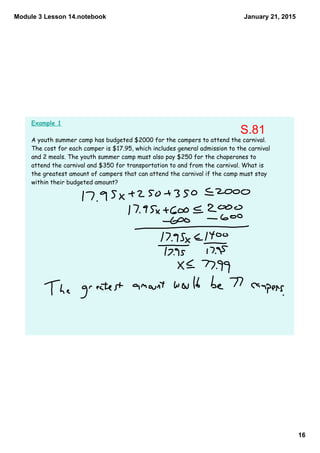 Module 3 Lesson 14.notebook
16
January 21, 2015
Example 1
A youth summer camp has budgeted $2000 for the campers to attend the carnival.
The cost for each camper is $17.95, which includes general admission to the carnival
and 2 meals. The youth summer camp must also pay $250 for the chaperones to
attend the carnival and $350 for transportation to and from the carnival. What is
the greatest amount of campers that can attend the carnival if the camp must stay
within their budgeted amount?
S.81
 