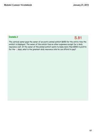 Module 3 Lesson 14.notebook
17
January 21, 2015
Example 2
The carnival owner pays the owner of an exotic animal exhibit $650 for the entire time the
exhibit is displayed. The owner of the exhibit has no other expenses except for a daily
insurance cost. If the owner of the animal exhibit wants to make more than $500 in profits
for the days, what is the greatest daily insurance rate he can afford to pay?
S.81
 