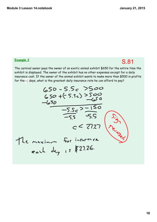 Module 3 Lesson 14.notebook
18
January 21, 2015
Example 2
The carnival owner pays the owner of an exotic animal exhibit $650 for the entire time the
exhibit is displayed. The owner of the exhibit has no other expenses except for a daily
insurance cost. If the owner of the animal exhibit wants to make more than $500 in profits
for the days, what is the greatest daily insurance rate he can afford to pay?
S.81
 