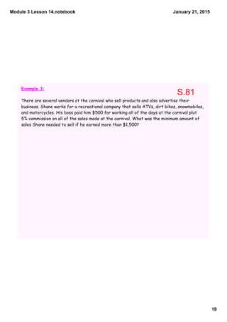 Module 3 Lesson 14.notebook
19
January 21, 2015
Example 3:
There are several vendors at the carnival who sell products and also advertise their
business. Shane works for a recreational company that sells ATVs, dirt bikes, snowmobiles,
and motorcycles. His boss paid him $500 for working all of the days at the carnival plut
5% commission on all of the sales made at the carnival. What was the minimum amount of
sales Shane needed to sell if he earned more than $1,500?
S.81
 