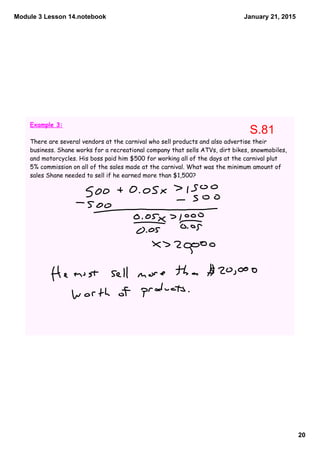 Module 3 Lesson 14.notebook
20
January 21, 2015
Example 3:
There are several vendors at the carnival who sell products and also advertise their
business. Shane works for a recreational company that sells ATVs, dirt bikes, snowmobiles,
and motorcycles. His boss paid him $500 for working all of the days at the carnival plut
5% commission on all of the sales made at the carnival. What was the minimum amount of
sales Shane needed to sell if he earned more than $1,500?
S.81
 