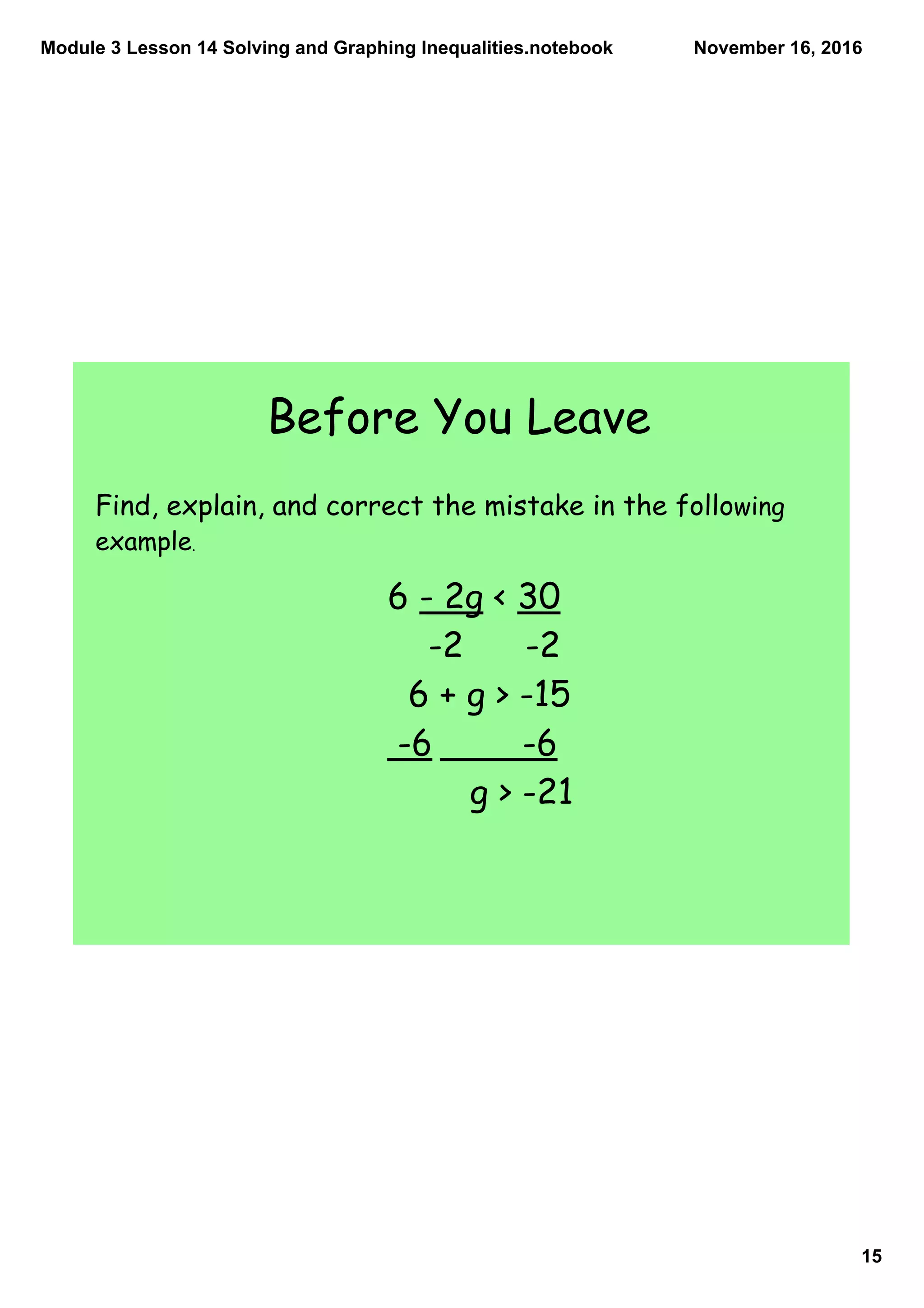 Module 3 Lesson 14 Solving and Graphing Inequalities.notebook
15
November 16, 2016
Before You Leave
6 - 2g < 30
-2 -2
6 + g > -15
-6 -6
g > -21
Find, explain, and correct the mistake in the following
example.