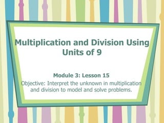 Multiplication and Division Using
Units of 9
Module 3: Lesson 15
Objective: Interpret the unknown in multiplication
and division to model and solve problems.
 