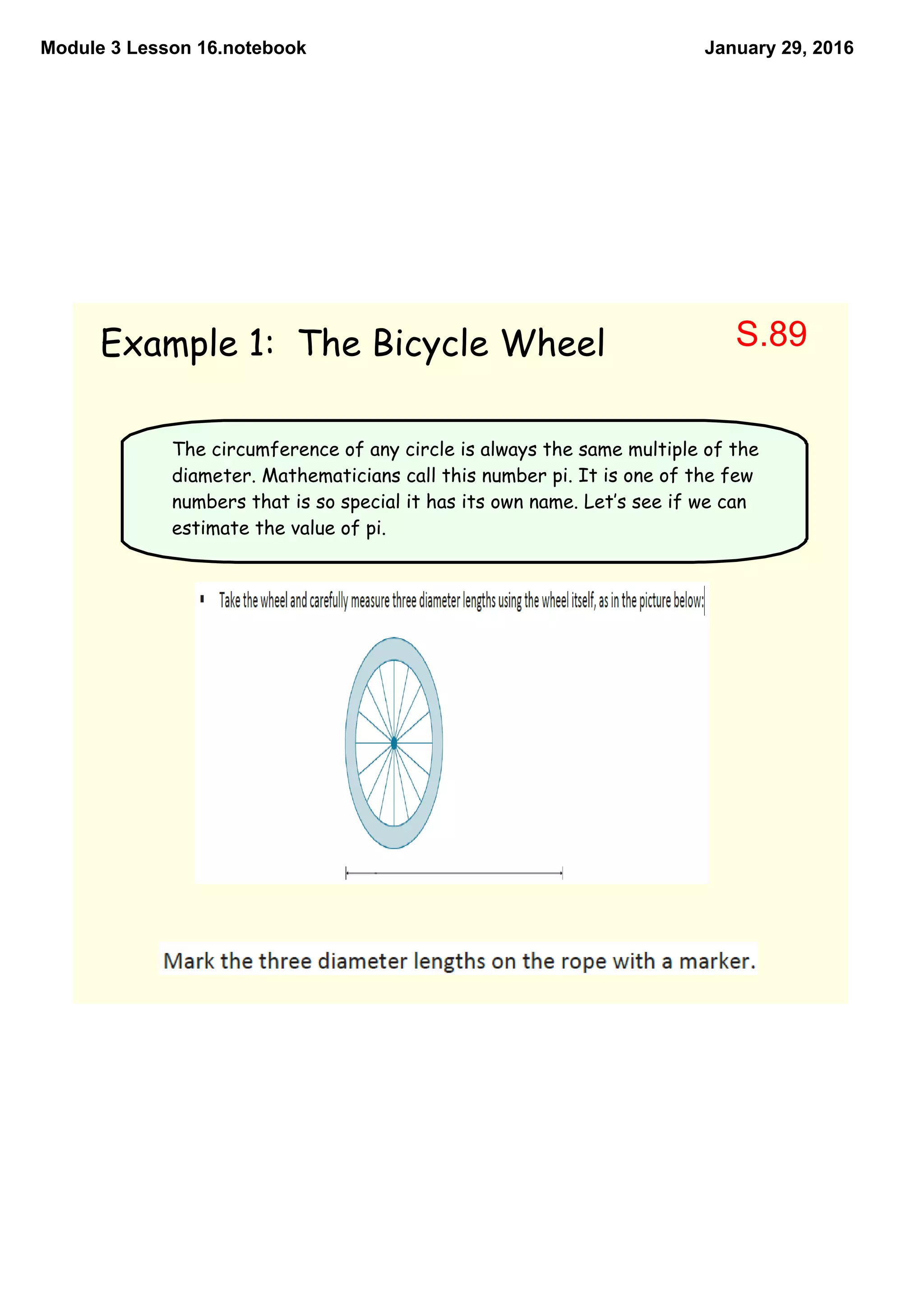 Module 3 Lesson 16.notebook January 29, 2016
Example 1: The Bicycle Wheel
The circumference of any circle is always the same multiple of the
diameter. Mathematicians call this number pi. It is one of the few
numbers that is so special it has its own name. Let‛s see if we can
estimate the value of pi.
S.89
 